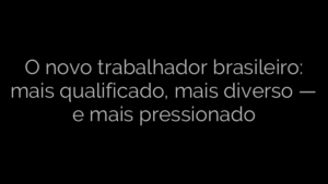 ​O novo trabalhador brasileiro: mais qualificado, mais diverso — e mais pressionado 